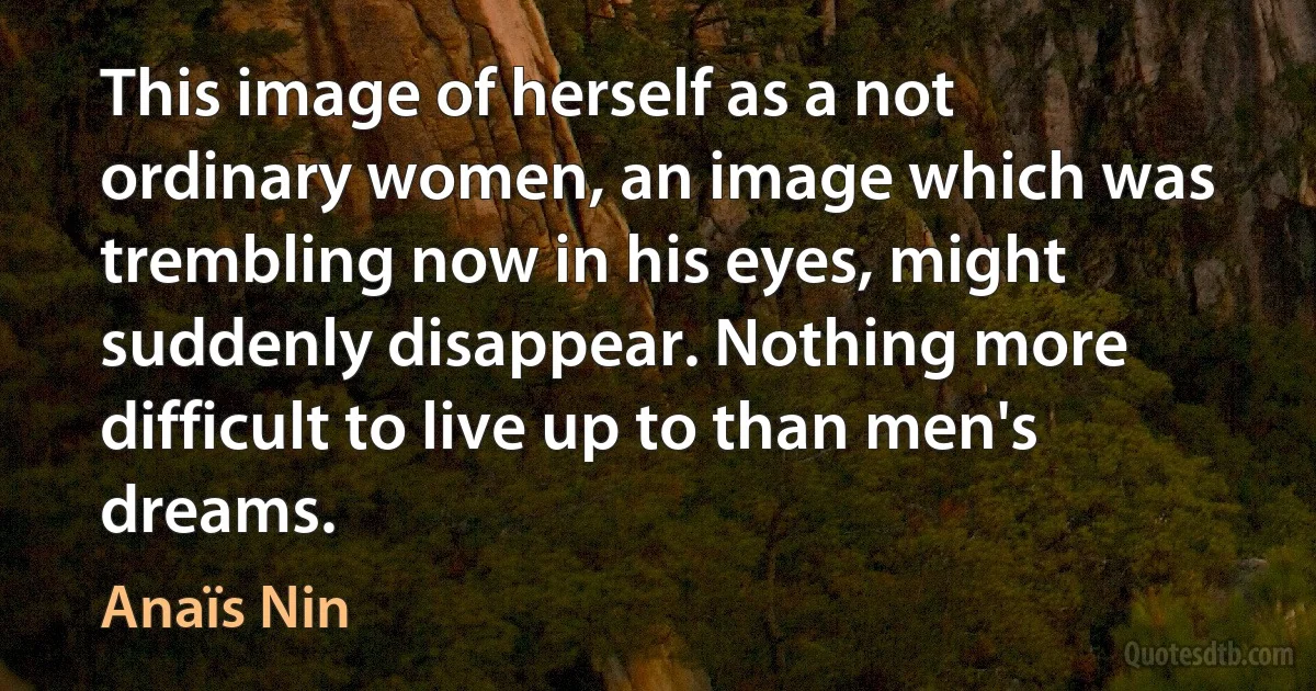 This image of herself as a not ordinary women, an image which was trembling now in his eyes, might suddenly disappear. Nothing more difficult to live up to than men's dreams. (Anaïs Nin)