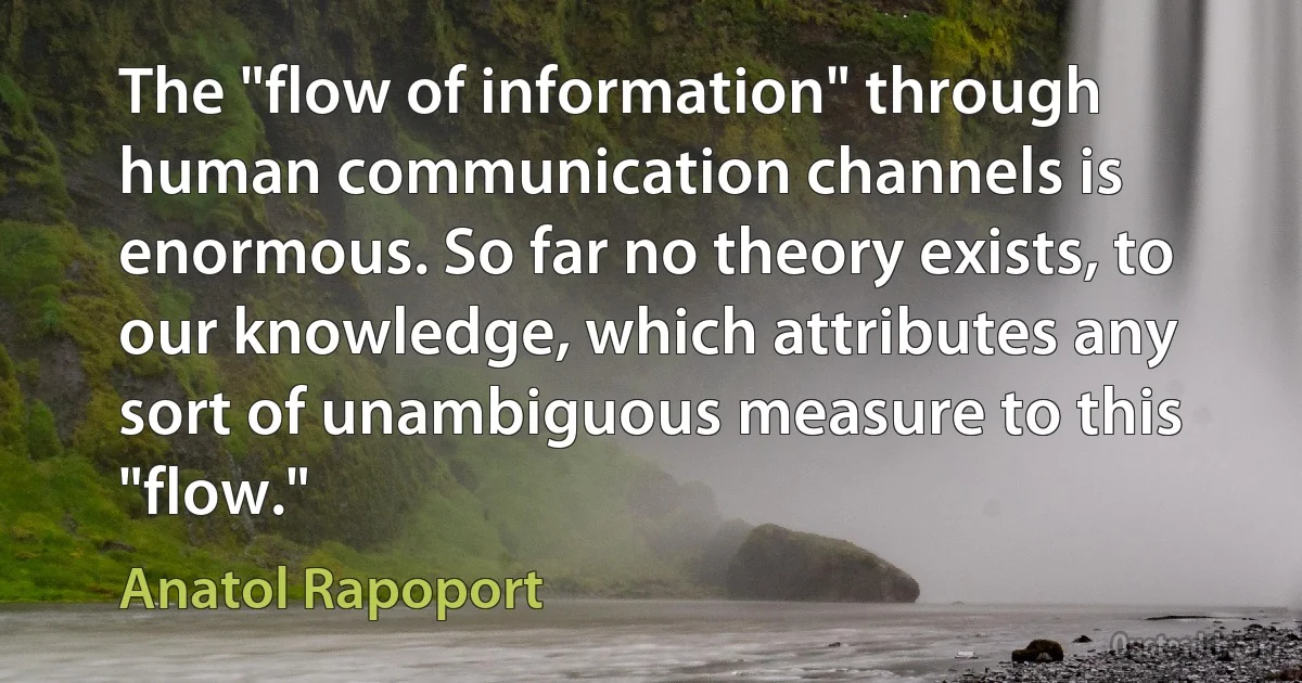 The "flow of information" through human communication channels is enormous. So far no theory exists, to our knowledge, which attributes any sort of unambiguous measure to this "flow." (Anatol Rapoport)