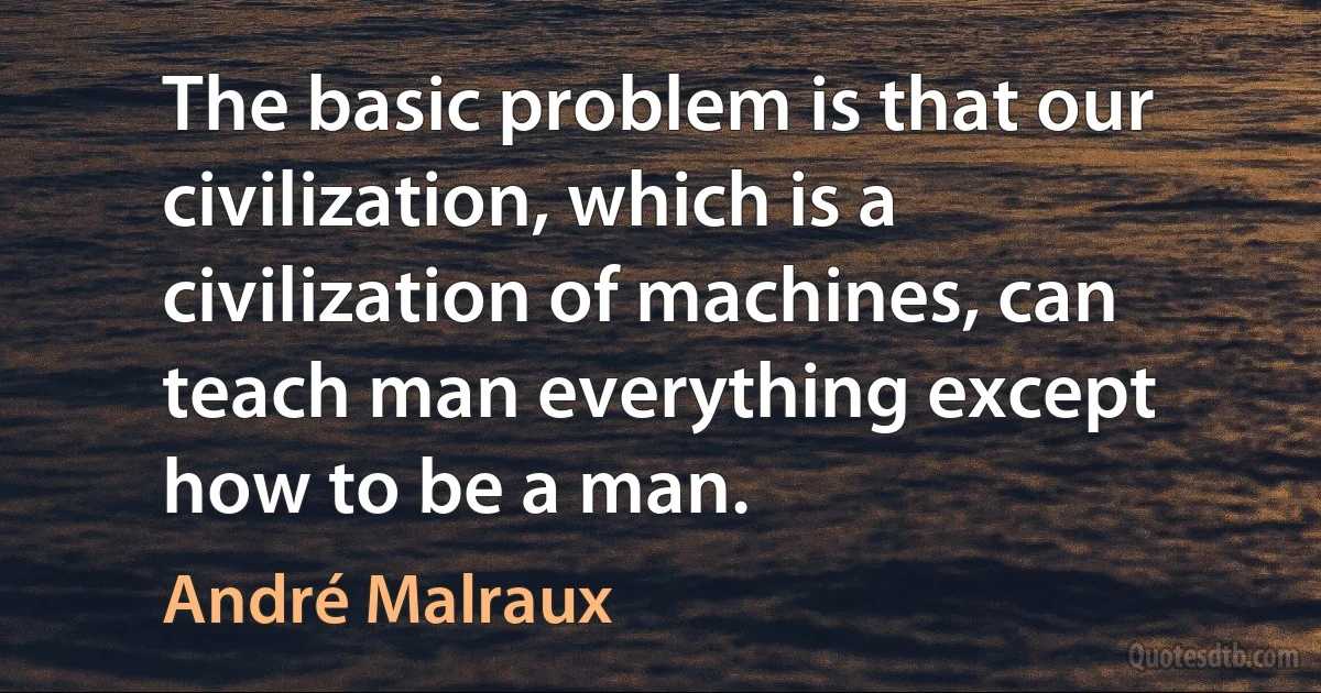 The basic problem is that our civilization, which is a civilization of machines, can teach man everything except how to be a man. (André Malraux)