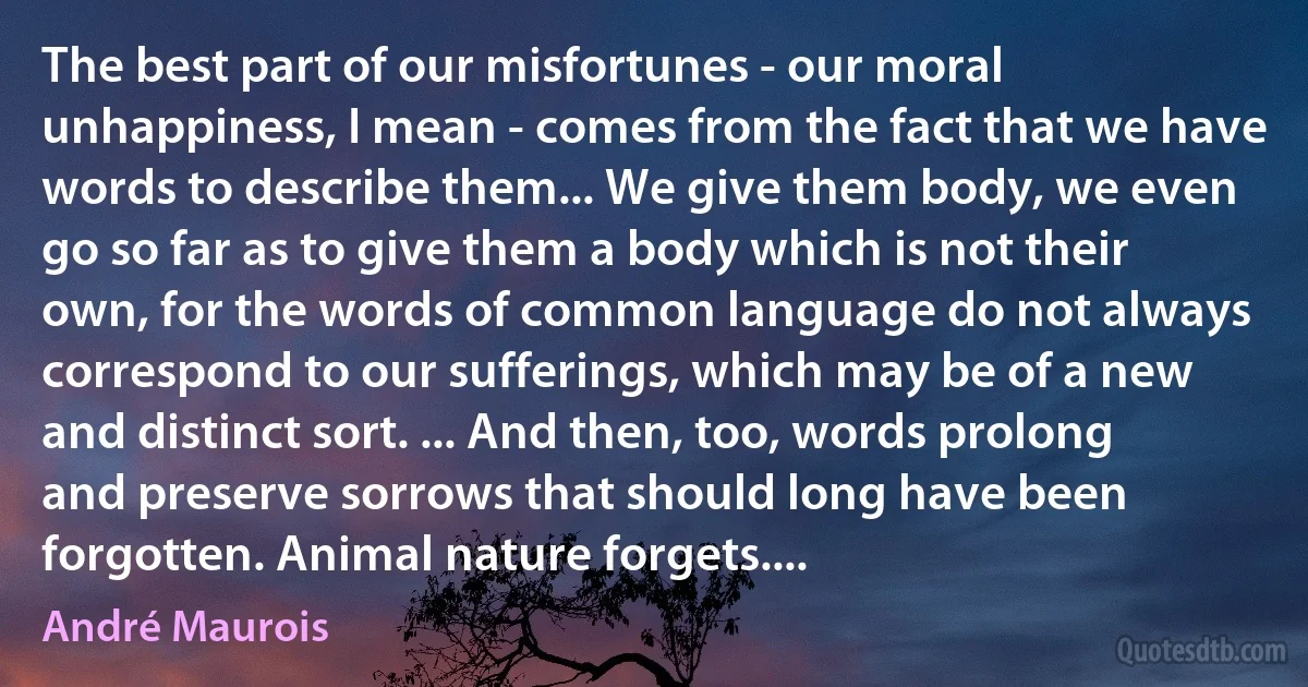 The best part of our misfortunes - our moral unhappiness, I mean - comes from the fact that we have words to describe them... We give them body, we even go so far as to give them a body which is not their own, for the words of common language do not always correspond to our sufferings, which may be of a new and distinct sort. ... And then, too, words prolong and preserve sorrows that should long have been forgotten. Animal nature forgets.... (André Maurois)