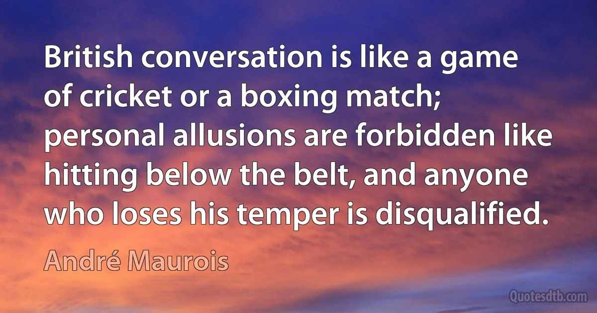 British conversation is like a game of cricket or a boxing match; personal allusions are forbidden like hitting below the belt, and anyone who loses his temper is disqualified. (André Maurois)