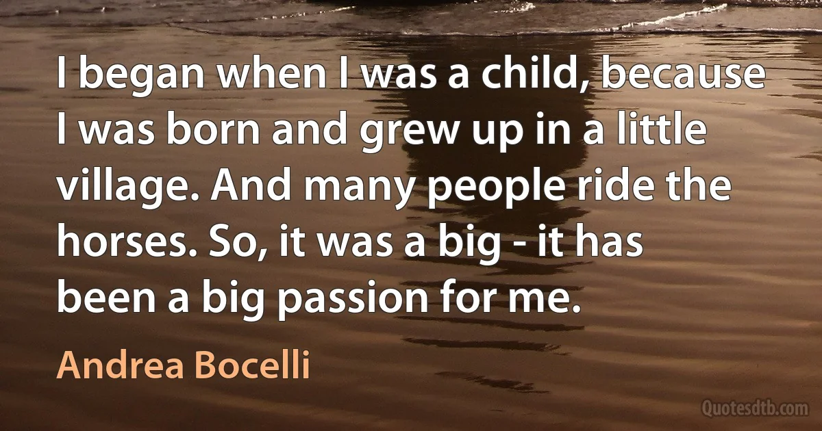 I began when I was a child, because I was born and grew up in a little village. And many people ride the horses. So, it was a big - it has been a big passion for me. (Andrea Bocelli)