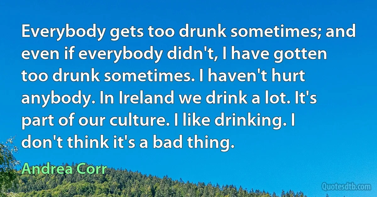 Everybody gets too drunk sometimes; and even if everybody didn't, I have gotten too drunk sometimes. I haven't hurt anybody. In Ireland we drink a lot. It's part of our culture. I like drinking. I don't think it's a bad thing. (Andrea Corr)