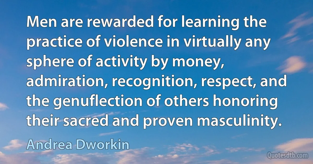 Men are rewarded for learning the practice of violence in virtually any sphere of activity by money, admiration, recognition, respect, and the genuflection of others honoring their sacred and proven masculinity. (Andrea Dworkin)