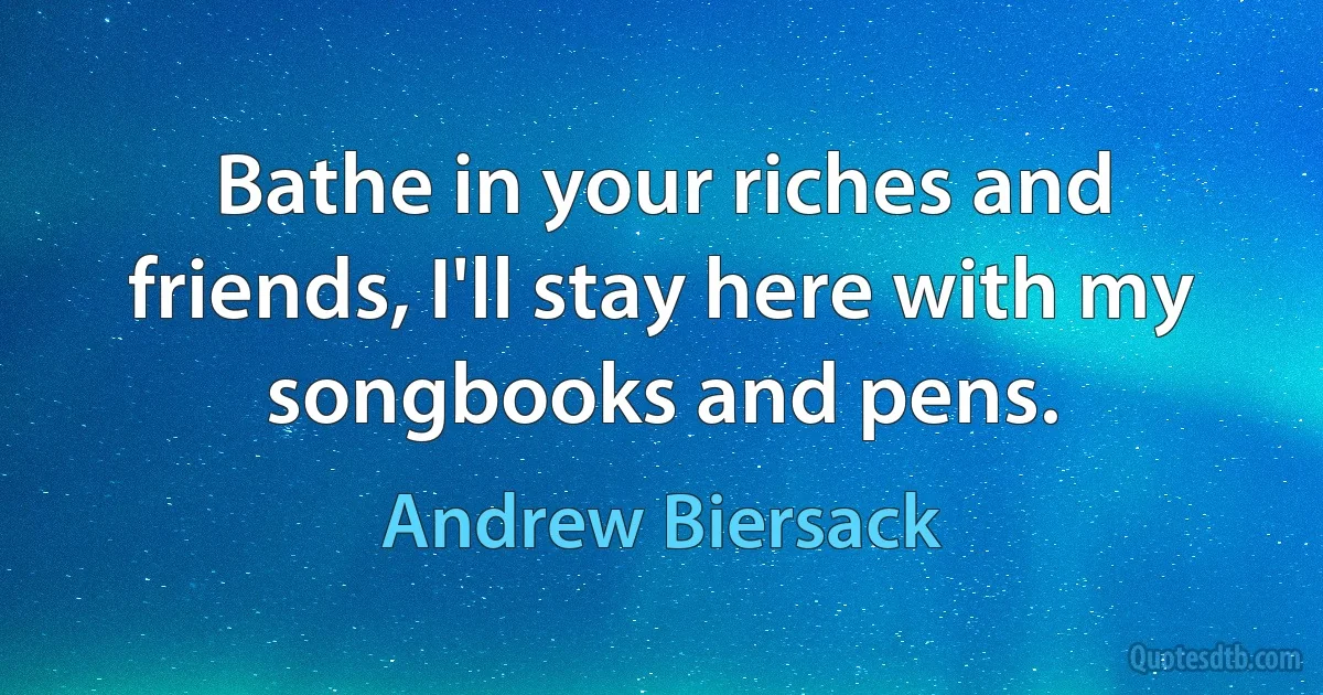 Bathe in your riches and friends, I'll stay here with my songbooks and pens. (Andrew Biersack)