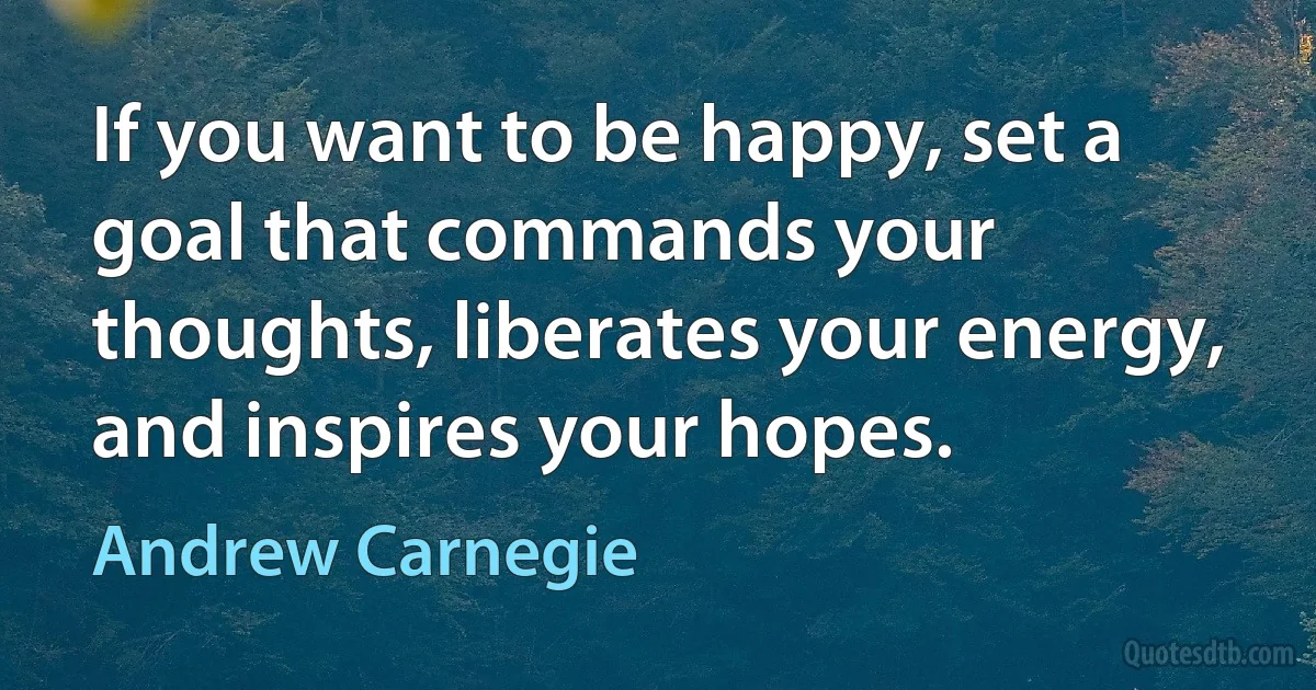 If you want to be happy, set a goal that commands your thoughts, liberates your energy, and inspires your hopes. (Andrew Carnegie)