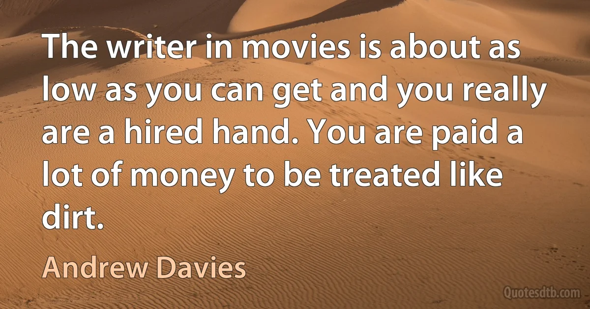 The writer in movies is about as low as you can get and you really are a hired hand. You are paid a lot of money to be treated like dirt. (Andrew Davies)