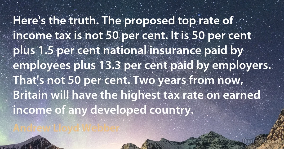 Here's the truth. The proposed top rate of income tax is not 50 per cent. It is 50 per cent plus 1.5 per cent national insurance paid by employees plus 13.3 per cent paid by employers. That's not 50 per cent. Two years from now, Britain will have the highest tax rate on earned income of any developed country. (Andrew Lloyd Webber)