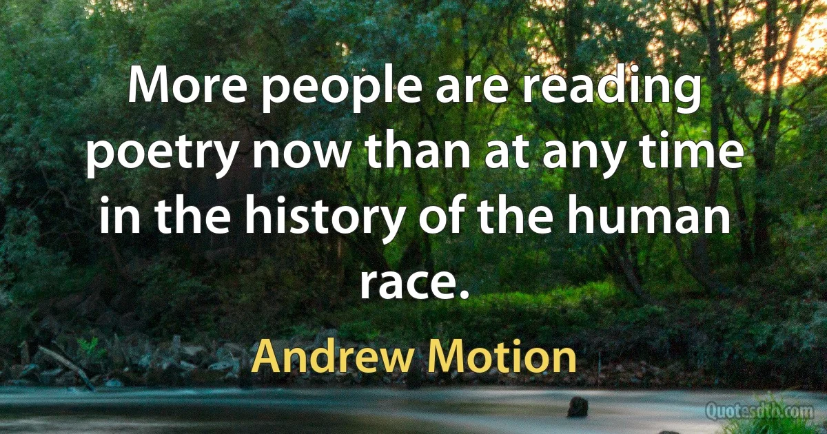 More people are reading poetry now than at any time in the history of the human race. (Andrew Motion)