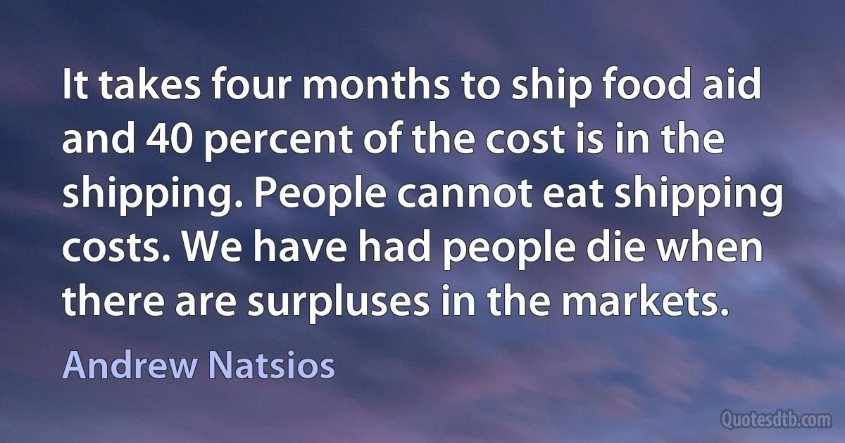 It takes four months to ship food aid and 40 percent of the cost is in the shipping. People cannot eat shipping costs. We have had people die when there are surpluses in the markets. (Andrew Natsios)