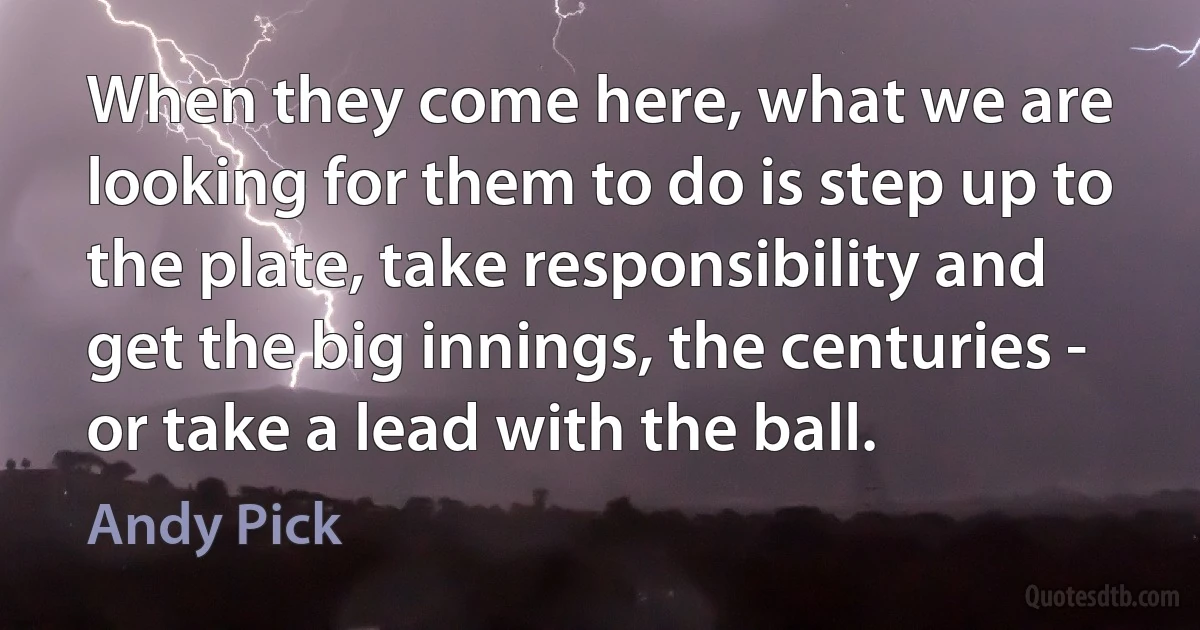 When they come here, what we are looking for them to do is step up to the plate, take responsibility and get the big innings, the centuries - or take a lead with the ball. (Andy Pick)