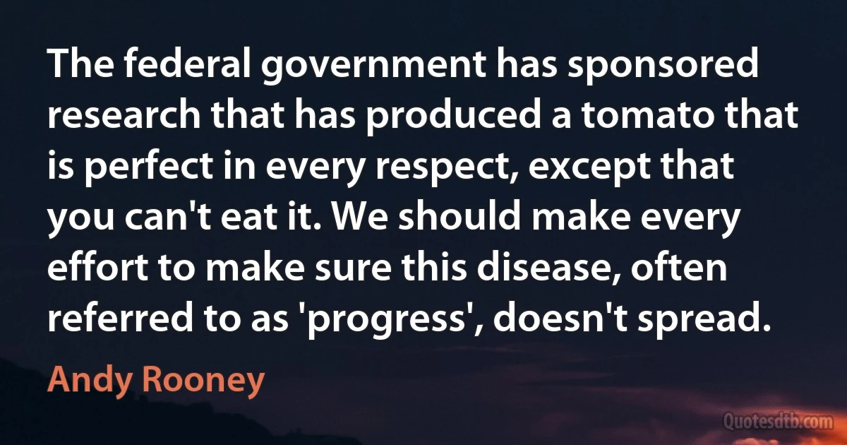 The federal government has sponsored research that has produced a tomato that is perfect in every respect, except that you can't eat it. We should make every effort to make sure this disease, often referred to as 'progress', doesn't spread. (Andy Rooney)