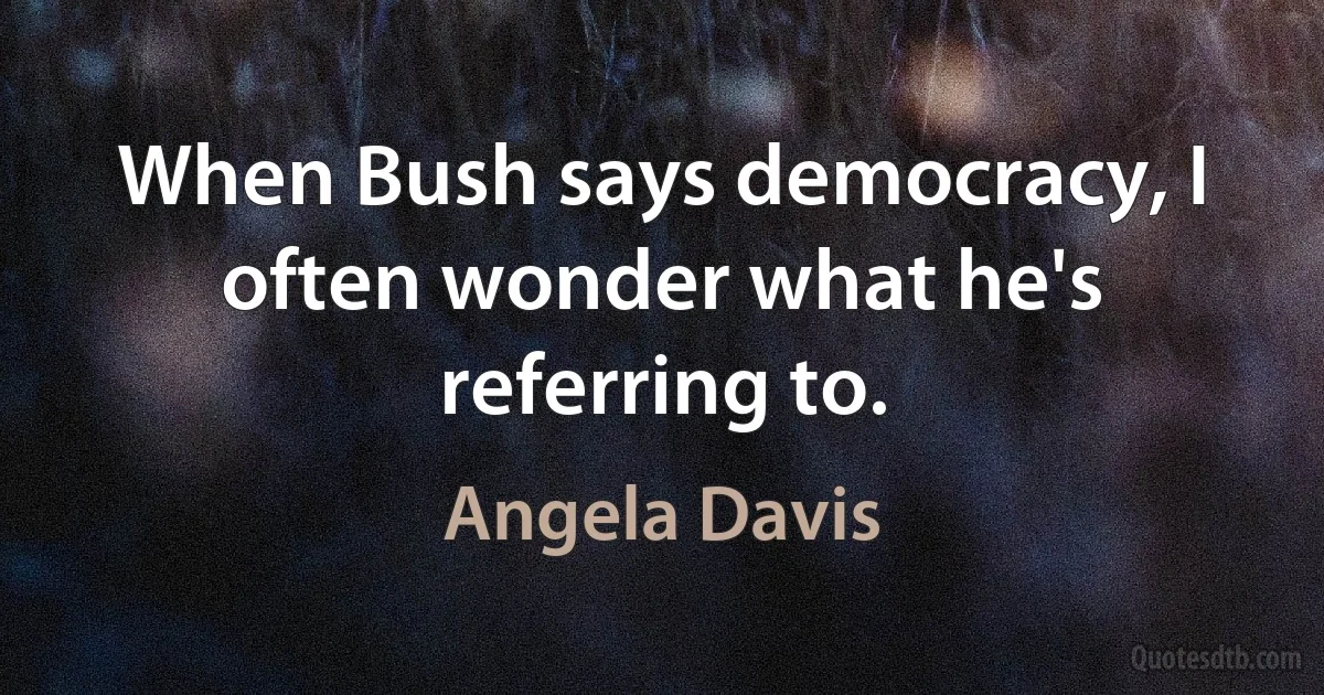 When Bush says democracy, I often wonder what he's referring to. (Angela Davis)