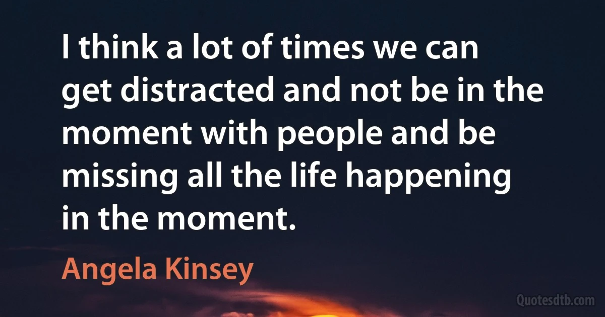 I think a lot of times we can get distracted and not be in the moment with people and be missing all the life happening in the moment. (Angela Kinsey)