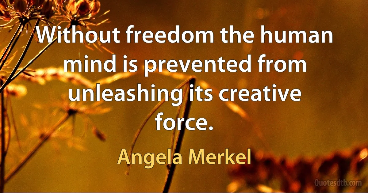 Without freedom the human mind is prevented from unleashing its creative force. (Angela Merkel)