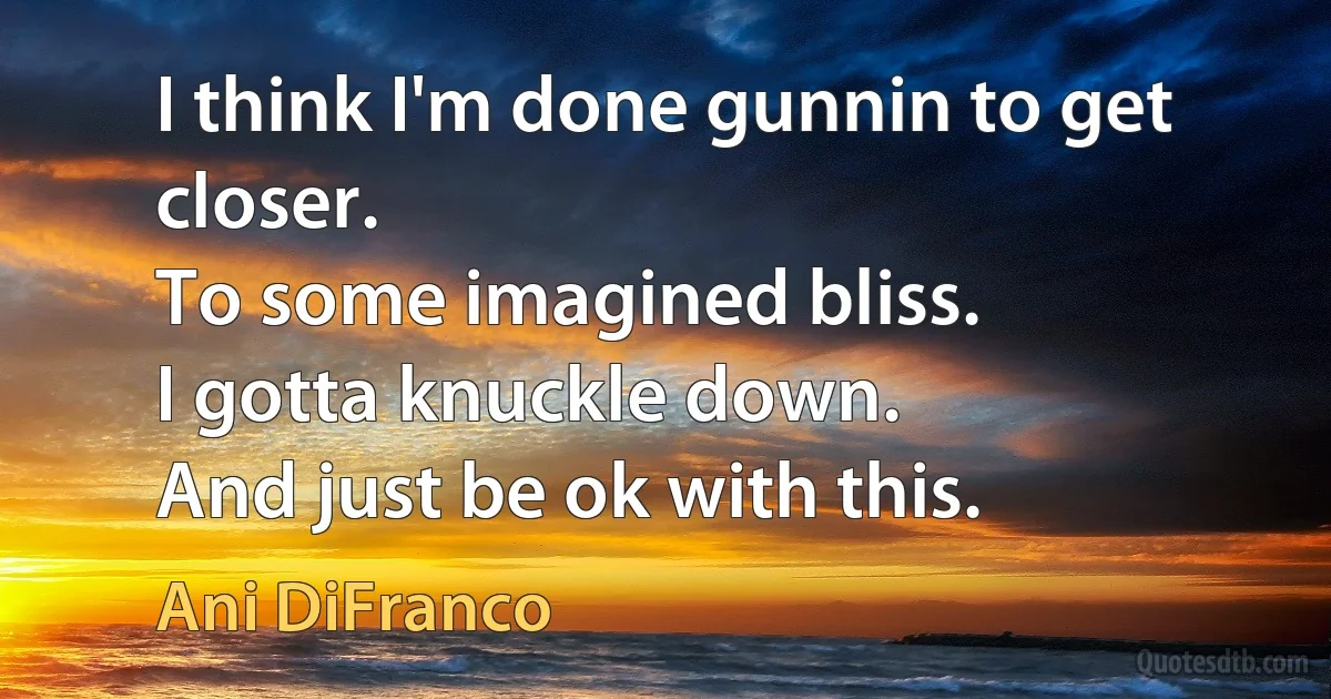 I think I'm done gunnin to get closer.
To some imagined bliss.
I gotta knuckle down.
And just be ok with this. (Ani DiFranco)