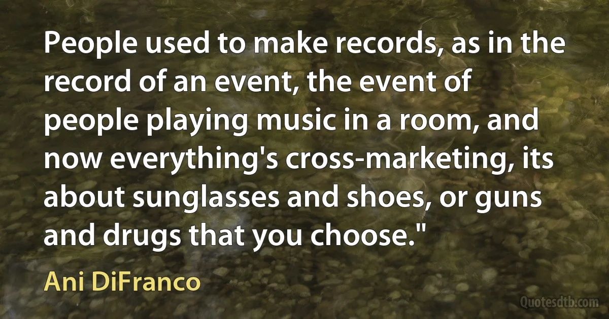 People used to make records, as in the record of an event, the event of people playing music in a room, and now everything's cross-marketing, its about sunglasses and shoes, or guns and drugs that you choose." (Ani DiFranco)