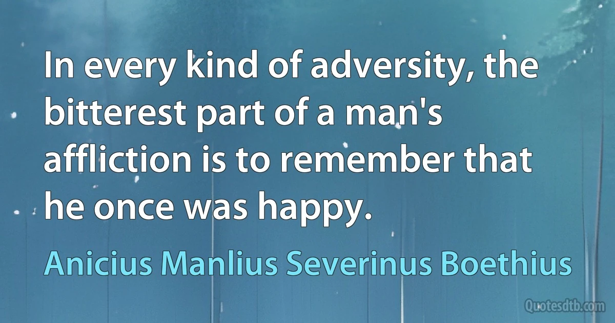 In every kind of adversity, the bitterest part of a man's affliction is to remember that he once was happy. (Anicius Manlius Severinus Boethius)