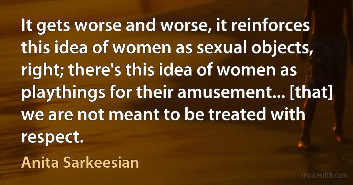 It gets worse and worse, it reinforces this idea of women as sexual objects, right; there's this idea of women as playthings for their amusement... [that] we are not meant to be treated with respect. (Anita Sarkeesian)