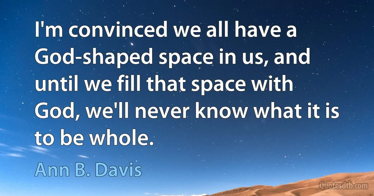 I'm convinced we all have a God-shaped space in us, and until we fill that space with God, we'll never know what it is to be whole. (Ann B. Davis)