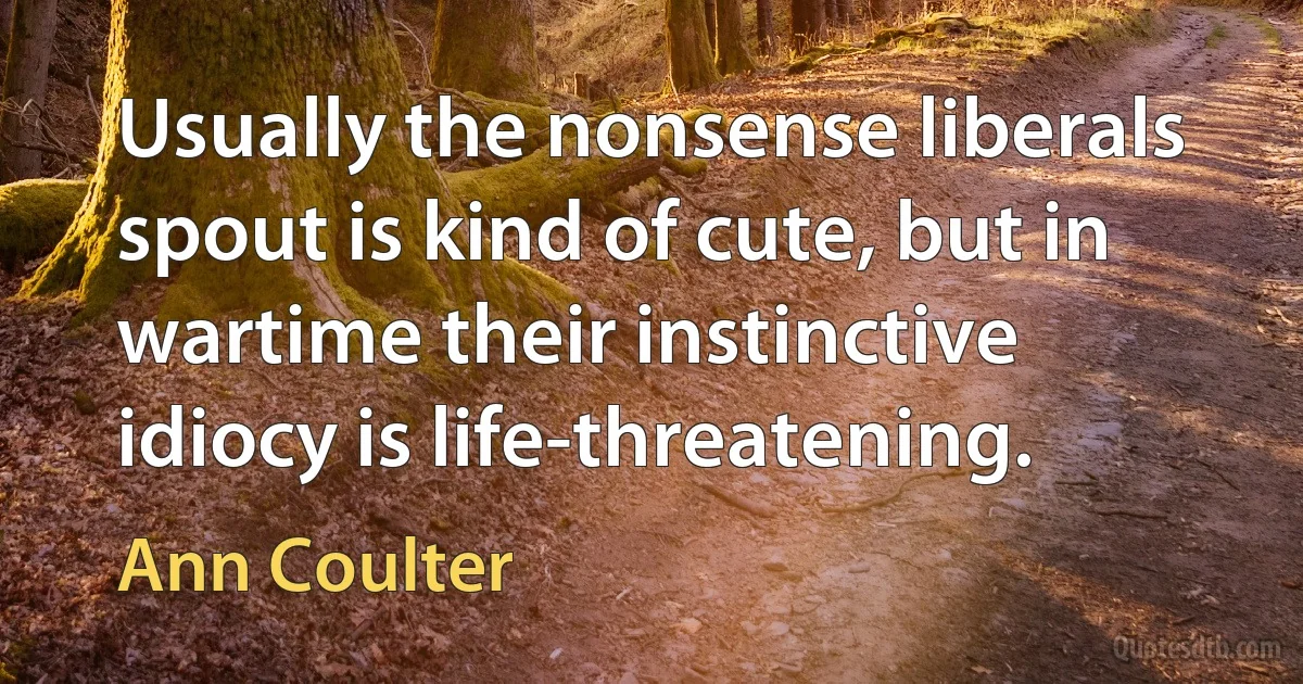 Usually the nonsense liberals spout is kind of cute, but in wartime their instinctive idiocy is life-threatening. (Ann Coulter)