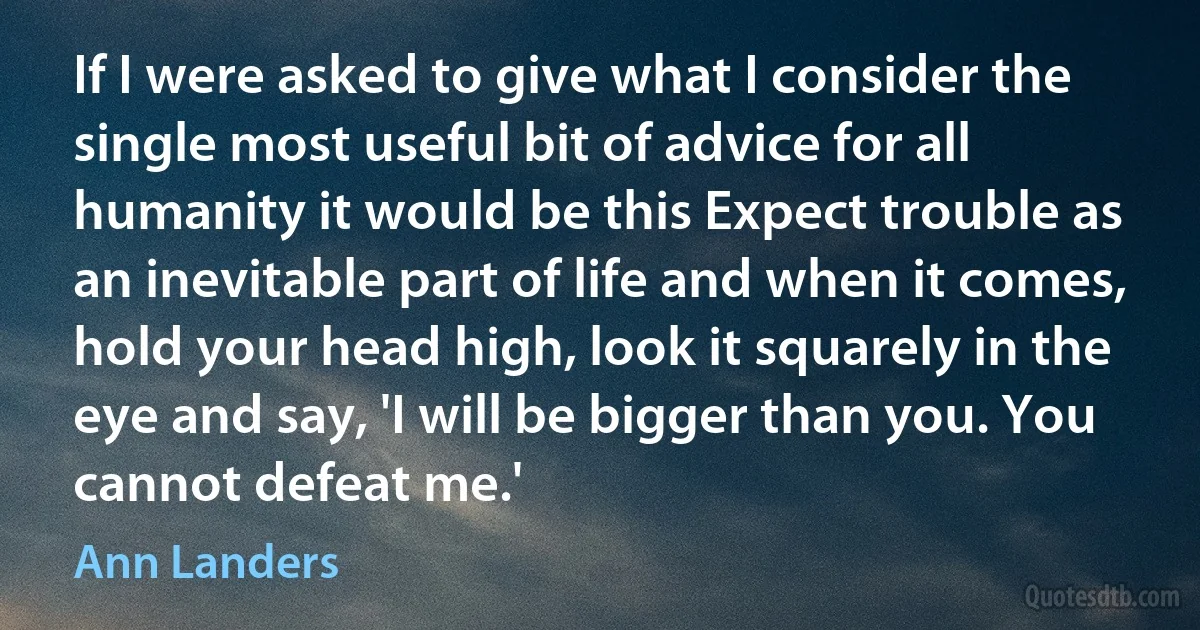 If I were asked to give what I consider the single most useful bit of advice for all humanity it would be this Expect trouble as an inevitable part of life and when it comes, hold your head high, look it squarely in the eye and say, 'I will be bigger than you. You cannot defeat me.' (Ann Landers)