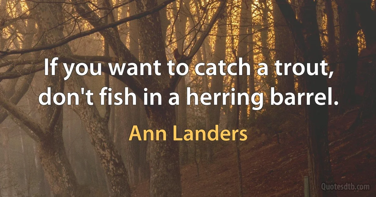 If you want to catch a trout, don't fish in a herring barrel. (Ann Landers)