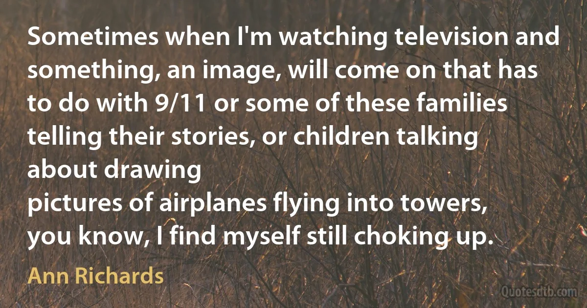 Sometimes when I'm watching television and something, an image, will come on that has to do with 9/11 or some of these families telling their stories, or children talking about drawing
pictures of airplanes flying into towers, you know, I find myself still choking up. (Ann Richards)