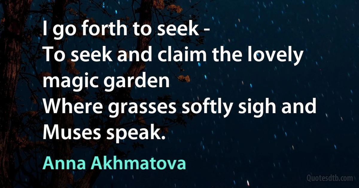 I go forth to seek -
To seek and claim the lovely magic garden
Where grasses softly sigh and Muses speak. (Anna Akhmatova)