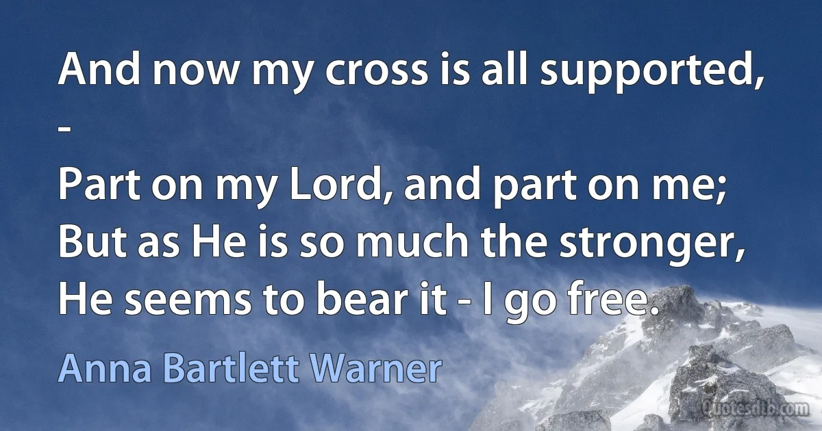 And now my cross is all supported, -
Part on my Lord, and part on me;
But as He is so much the stronger,
He seems to bear it - I go free. (Anna Bartlett Warner)