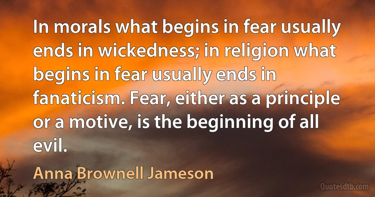 In morals what begins in fear usually ends in wickedness; in religion what begins in fear usually ends in fanaticism. Fear, either as a principle or a motive, is the beginning of all evil. (Anna Brownell Jameson)