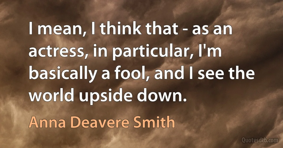 I mean, I think that - as an actress, in particular, I'm basically a fool, and I see the world upside down. (Anna Deavere Smith)