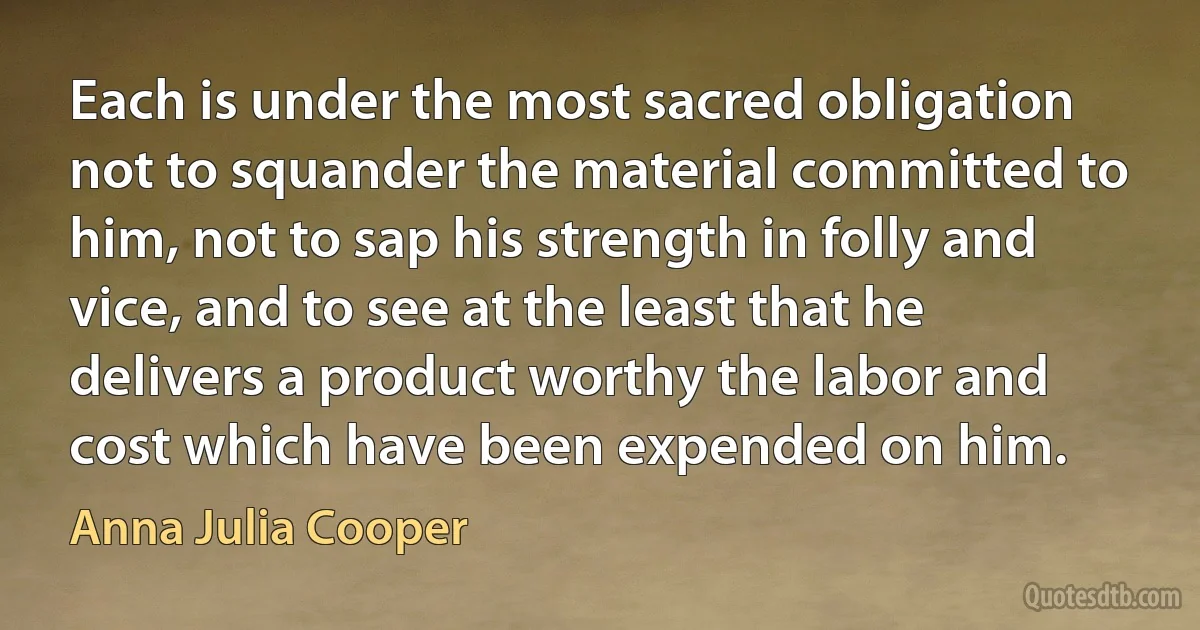 Each is under the most sacred obligation not to squander the material committed to him, not to sap his strength in folly and vice, and to see at the least that he delivers a product worthy the labor and cost which have been expended on him. (Anna Julia Cooper)