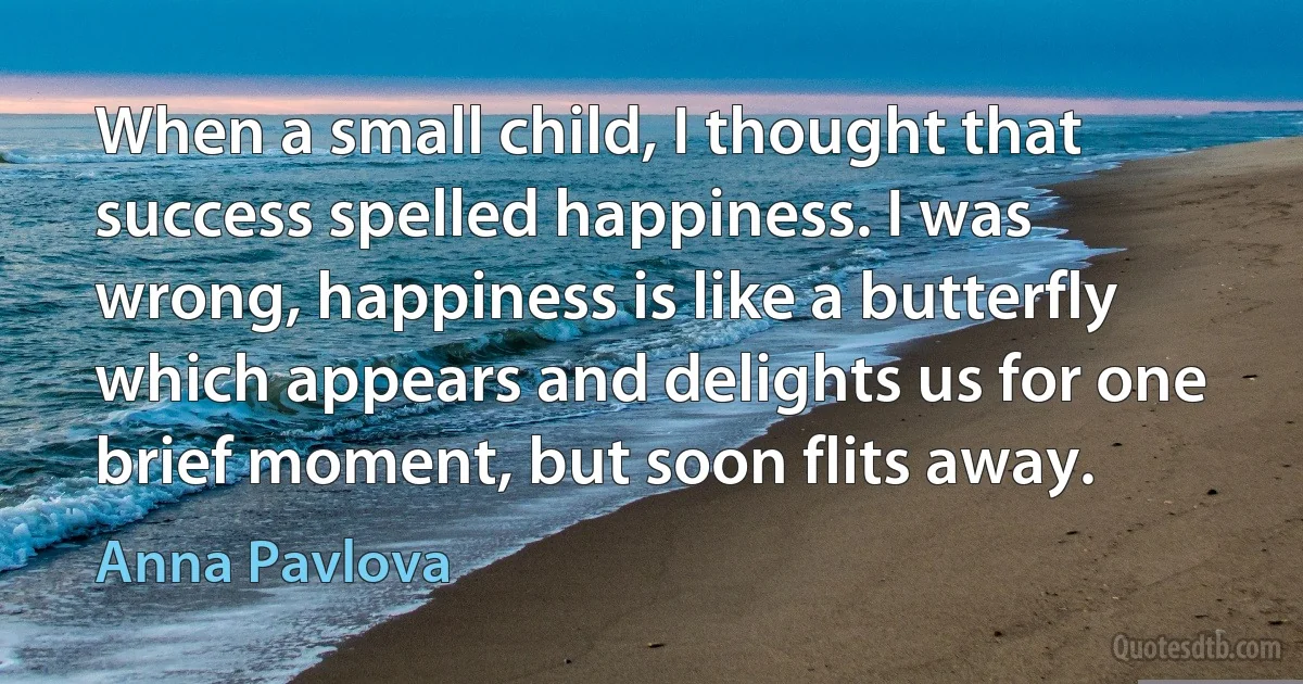 When a small child, I thought that success spelled happiness. I was wrong, happiness is like a butterfly which appears and delights us for one brief moment, but soon flits away. (Anna Pavlova)