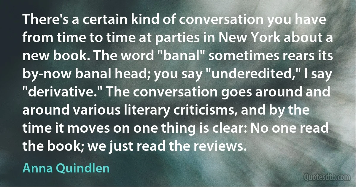 There's a certain kind of conversation you have from time to time at parties in New York about a new book. The word "banal" sometimes rears its by-now banal head; you say "underedited," I say "derivative." The conversation goes around and around various literary criticisms, and by the time it moves on one thing is clear: No one read the book; we just read the reviews. (Anna Quindlen)