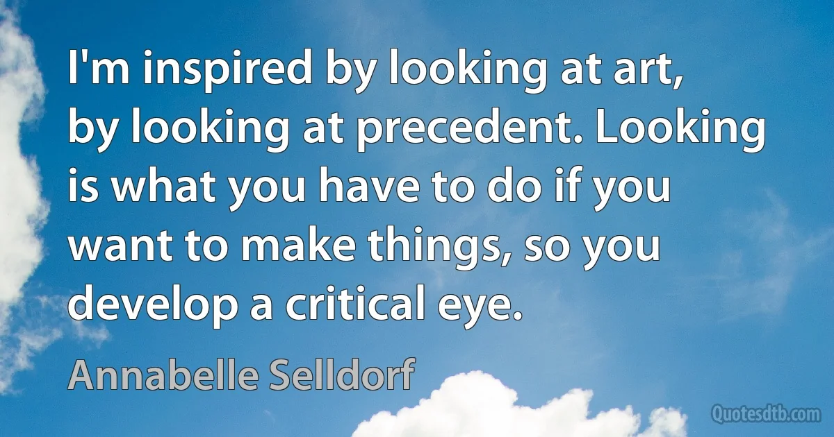 I'm inspired by looking at art, by looking at precedent. Looking is what you have to do if you want to make things, so you develop a critical eye. (Annabelle Selldorf)