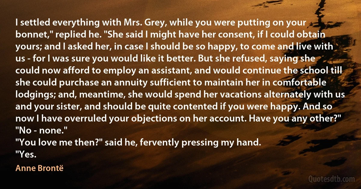 I settled everything with Mrs. Grey, while you were putting on your bonnet," replied he. "She said I might have her consent, if I could obtain yours; and I asked her, in case I should be so happy, to come and live with us - for I was sure you would like it better. But she refused, saying she could now afford to employ an assistant, and would continue the school till she could purchase an annuity sufficient to maintain her in comfortable lodgings; and, meantime, she would spend her vacations alternately with us and your sister, and should be quite contented if you were happy. And so now I have overruled your objections on her account. Have you any other?"
"No - none."
"You love me then?" said he, fervently pressing my hand.
"Yes. (Anne Brontë)