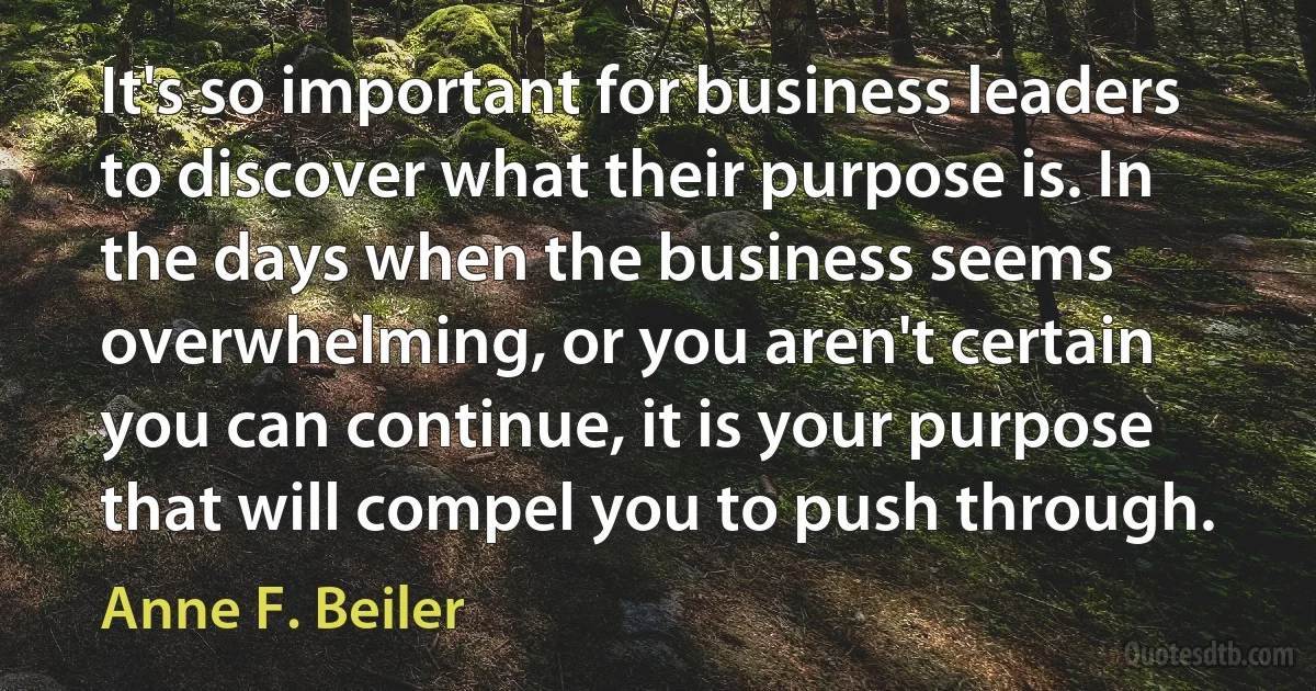 It's so important for business leaders to discover what their purpose is. In the days when the business seems overwhelming, or you aren't certain you can continue, it is your purpose that will compel you to push through. (Anne F. Beiler)