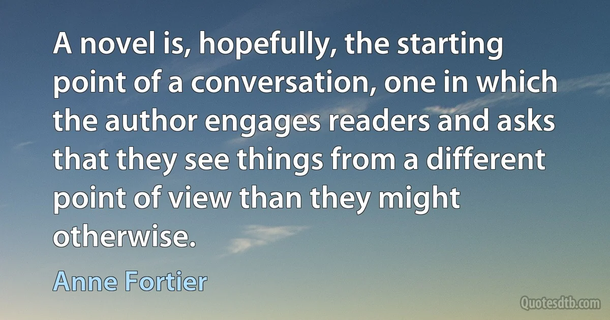 A novel is, hopefully, the starting point of a conversation, one in which the author engages readers and asks that they see things from a different point of view than they might otherwise. (Anne Fortier)