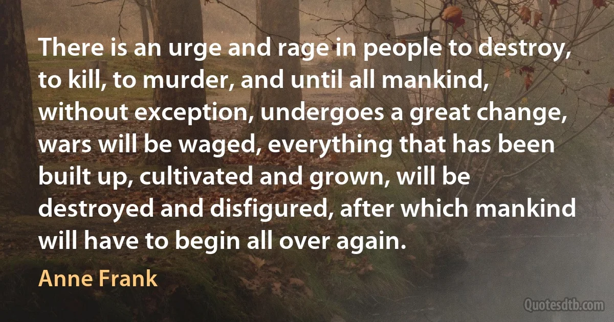 There is an urge and rage in people to destroy, to kill, to murder, and until all mankind, without exception, undergoes a great change, wars will be waged, everything that has been built up, cultivated and grown, will be destroyed and disfigured, after which mankind will have to begin all over again. (Anne Frank)