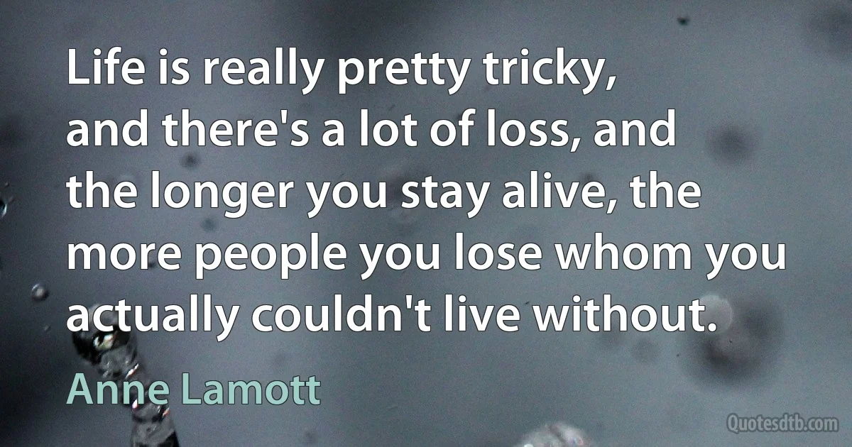 Life is really pretty tricky, and there's a lot of loss, and the longer you stay alive, the more people you lose whom you actually couldn't live without. (Anne Lamott)