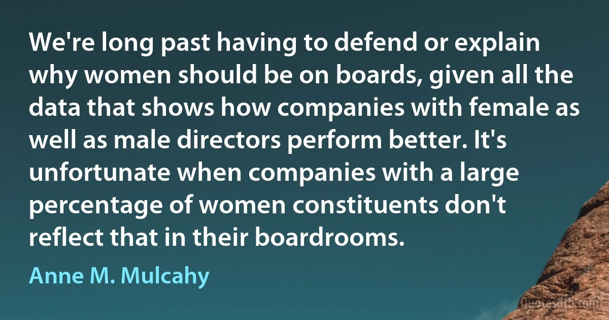 We're long past having to defend or explain why women should be on boards, given all the data that shows how companies with female as well as male directors perform better. It's unfortunate when companies with a large percentage of women constituents don't reflect that in their boardrooms. (Anne M. Mulcahy)