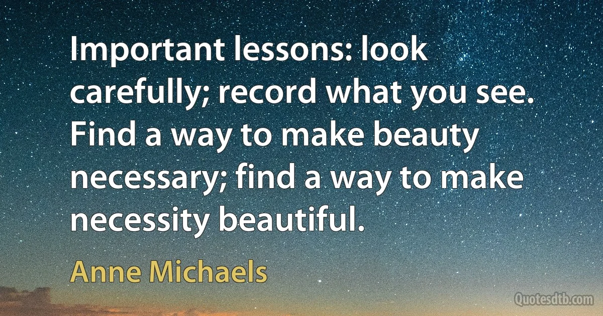 Important lessons: look carefully; record what you see. Find a way to make beauty necessary; find a way to make necessity beautiful. (Anne Michaels)