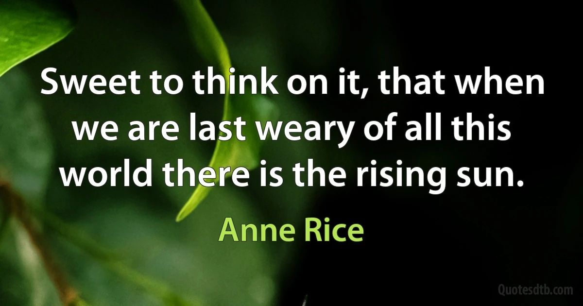 Sweet to think on it, that when we are last weary of all this world there is the rising sun. (Anne Rice)