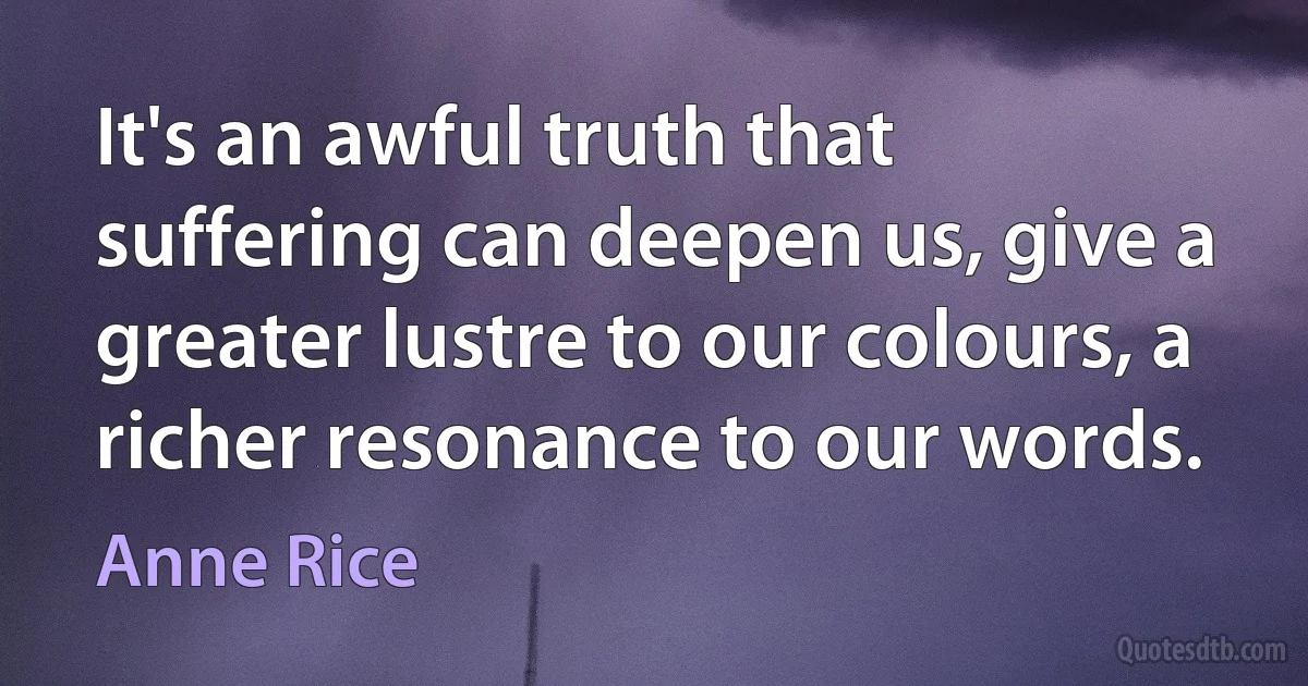 It's an awful truth that suffering can deepen us, give a greater lustre to our colours, a richer resonance to our words. (Anne Rice)