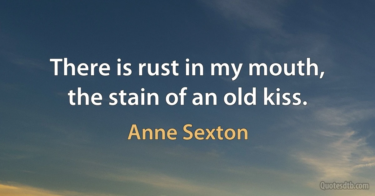 There is rust in my mouth,
the stain of an old kiss. (Anne Sexton)