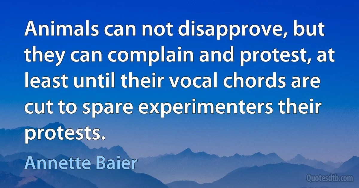 Animals can not disapprove, but they can complain and protest, at least until their vocal chords are cut to spare experimenters their protests. (Annette Baier)