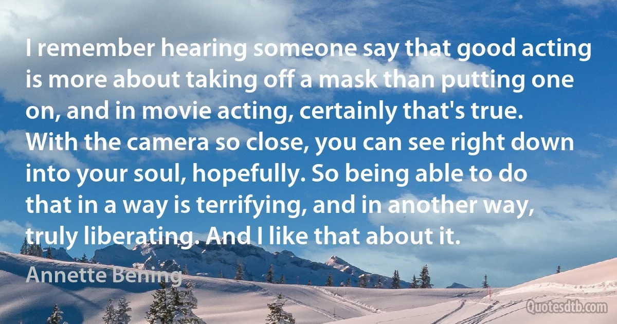 I remember hearing someone say that good acting is more about taking off a mask than putting one on, and in movie acting, certainly that's true. With the camera so close, you can see right down into your soul, hopefully. So being able to do that in a way is terrifying, and in another way, truly liberating. And I like that about it. (Annette Bening)