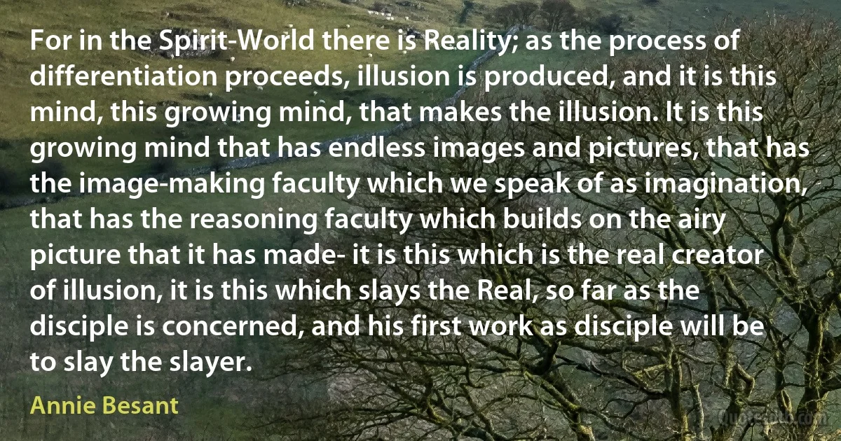 For in the Spirit-World there is Reality; as the process of differentiation proceeds, illusion is produced, and it is this mind, this growing mind, that makes the illusion. It is this growing mind that has endless images and pictures, that has the image-making faculty which we speak of as imagination, that has the reasoning faculty which builds on the airy picture that it has made- it is this which is the real creator of illusion, it is this which slays the Real, so far as the disciple is concerned, and his first work as disciple will be to slay the slayer. (Annie Besant)