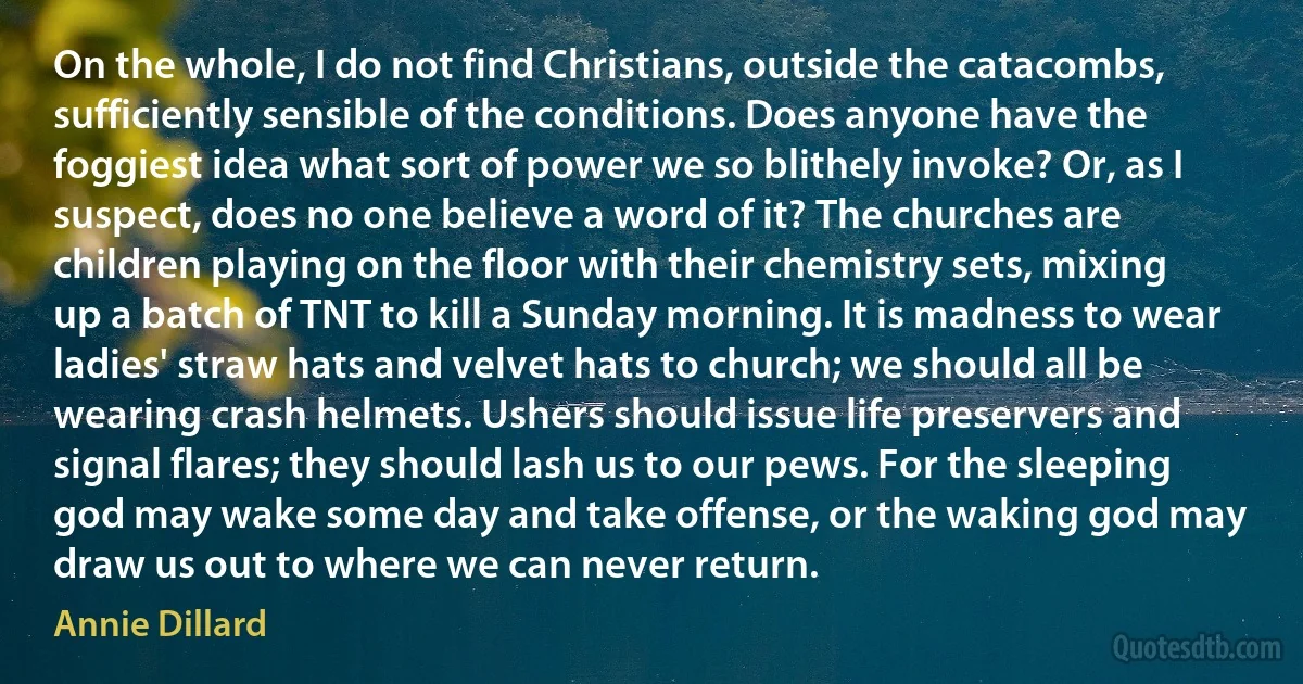 On the whole, I do not find Christians, outside the catacombs, sufficiently sensible of the conditions. Does anyone have the foggiest idea what sort of power we so blithely invoke? Or, as I suspect, does no one believe a word of it? The churches are children playing on the floor with their chemistry sets, mixing up a batch of TNT to kill a Sunday morning. It is madness to wear ladies' straw hats and velvet hats to church; we should all be wearing crash helmets. Ushers should issue life preservers and signal flares; they should lash us to our pews. For the sleeping god may wake some day and take offense, or the waking god may draw us out to where we can never return. (Annie Dillard)